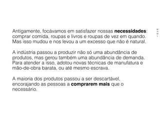 Antigamente, focávamos em satisfazer nossas necessidades:
comprar comida, roupas e livros e roupas de vez em quando.
Mas isso mudou e nos levou a um excesso que não é natural.
A indústria passou a produzir não só uma abundância de
produtos, mas gerou também uma abundância de demanda.
Para atender a isso, adotou novas técnicas de manufatura e
mão-de-obra barata, ou até mesmo escrava.
A maioria dos produtos passou a ser descartável,
encorajando as pessoas a comprarem mais que o
necessário.
M
N
M
L
 
