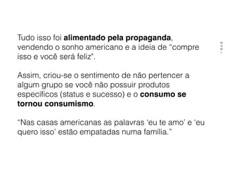 Tudo isso foi alimentado pela propaganda,
vendendo o sonho americano e a ideia de “compre
isso e você será feliz".
Assim, criou-se o sentimento de não pertencer a
algum grupo se você não possuir produtos
específicos (status e sucesso) e o consumo se
tornou consumismo.
“Nas casas americanas as palavras ‘eu te amo’ e ‘eu
quero isso’ estão empatadas numa família.”
M
N
M
L
 
