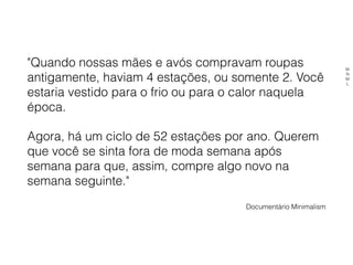 "Quando nossas mães e avós compravam roupas
antigamente, haviam 4 estações, ou somente 2. Você
estaria vestido para o frio ou para o calor naquela
época.
Agora, há um ciclo de 52 estações por ano. Querem
que você se sinta fora de moda semana após
semana para que, assim, compre algo novo na
semana seguinte."
Documentário Minimalism
M
N
M
L
 