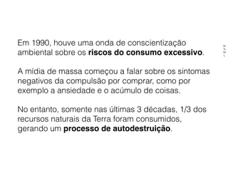 Em 1990, houve uma onda de conscientização
ambiental sobre os riscos do consumo excessivo.
A mídia de massa começou a falar sobre os sintomas
negativos da compulsão por comprar, como por
exemplo a ansiedade e o acúmulo de coisas.
No entanto, somente nas últimas 3 décadas, 1/3 dos
recursos naturais da Terra foram consumidos,
gerando um processo de autodestruição.
M
N
M
L
 