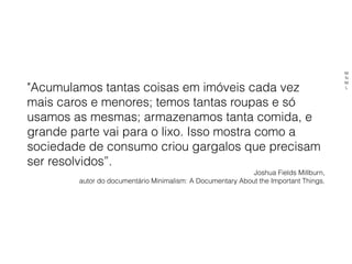 "Acumulamos tantas coisas em imóveis cada vez
mais caros e menores; temos tantas roupas e só
usamos as mesmas; armazenamos tanta comida, e
grande parte vai para o lixo. Isso mostra como a
sociedade de consumo criou gargalos que precisam
ser resolvidos”.
Joshua Fields Millburn,
autor do documentário Minimalism: A Documentary About the Important Things.
M
N
M
L
 