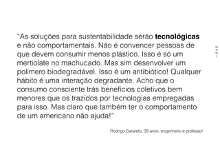 “As soluções para sustentabilidade serão tecnológicas
e não comportamentais. Não é convencer pessoas de
que devem consumir menos plástico. Isso é só um
mertiolate no machucado. Mas sim desenvolver um
polímero biodegradável. Isso é um antibiótico! Qualquer
hábito é uma interação degradante. Acho que o
consumo consciente trás benefícios coletivos bem
menores que os trazidos por tecnologias empregadas
para isso. Mas claro que também ter o comportamento
de um americano não ajuda!”
Rodrigo Carareto, 39 anos, engenheiro e professor
M
N
M
L
 
