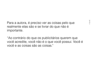 Para a autora, é preciso ver as coisas pelo que
realmente elas são e se livrar do que não é
importante.
“Ao contrário do que os publicitários querem que
você acredite, você não é o que você possui. Você é
você e as coisas são as coisas."
M
N
M
L
 