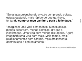 “Eu estava preenchendo o vazio comprando coisas,
estava gastando mais rápido do que ganhava,
tentando comprar meu caminho para a felicidade.”
“Imaginem uma vida com menos. Menos coisas,
menos desordem, menos estresse, dívidas e
insatisfação. Uma vida com menos distrações. Agora
imaginem uma vida com mais. Mais tempo, mais
relacionamentos com sentido, mais crescimento,
contribuição e contentamento.”
Ryan Nicodemus, documentário Minimalism
M
N
M
L
 