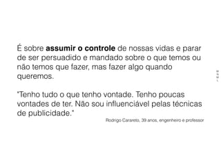 É sobre assumir o controle de nossas vidas e parar
de ser persuadido e mandado sobre o que temos ou
não temos que fazer, mas fazer algo quando
queremos.
"Tenho tudo o que tenho vontade. Tenho poucas
vontades de ter. Não sou influenciável pelas técnicas
de publicidade."
Rodrigo Carareto, 39 anos, engenheiro e professor
M
N
M
L
 