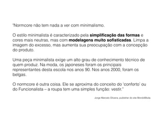 "Normcore não tem nada a ver com minimalismo.
O estilo minimalista é caracterizado pela simplificação das formas e
cores mais neutras, mas com modelagens muito sofisticadas. Limpa a
imagem do excesso, mas aumenta sua preocupação com a concepção
do produto.
Uma peça minimalista exige um alto grau de conhecimento técnico de
quem produz. Na moda, os japoneses foram os principais
representantes desta escola nos anos 90. Nos anos 2000, foram os
belgas.
O normcore é outra coisa. Ele se aproxima do conceito do ‘conforto’ ou
do Funcionalista – a roupa tem uma simples função: vestir.”
Jorge Marcelo Oliveira, publisher do site MondoModa
 