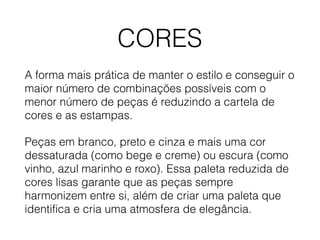 CORES
A forma mais prática de manter o estilo e conseguir o
maior número de combinações possíveis com o
menor número de peças é reduzindo a cartela de
cores e as estampas.
Peças em branco, preto e cinza e mais uma cor
dessaturada (como bege e creme) ou escura (como
vinho, azul marinho e roxo). Essa paleta reduzida de
cores lisas garante que as peças sempre
harmonizem entre si, além de criar uma paleta que
identifica e cria uma atmosfera de elegância.
 
