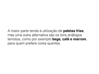 A maior parte tende à utilização de paletas frias,
mas uma outra alternativa são os tons análogos
terrosos, como por exemplo bege, café e marrom,
para quem prefere cores quentes.
 