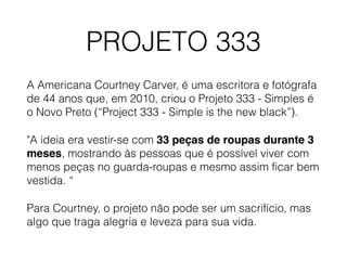 PROJETO 333
A Americana Courtney Carver, é uma escritora e fotógrafa
de 44 anos que, em 2010, criou o Projeto 333 - Simples é
o Novo Preto (“Project 333 - Simple is the new black”).
"A ideia era vestir-se com 33 peças de roupas durante 3
meses, mostrando às pessoas que é possível viver com
menos peças no guarda-roupas e mesmo assim ficar bem
vestida. “
Para Courtney, o projeto não pode ser um sacrifício, mas
algo que traga alegria e leveza para sua vida.
 