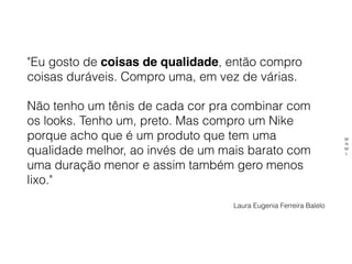"Eu gosto de coisas de qualidade, então compro
coisas duráveis. Compro uma, em vez de várias.
Não tenho um tênis de cada cor pra combinar com
os looks. Tenho um, preto. Mas compro um Nike
porque acho que é um produto que tem uma
qualidade melhor, ao invés de um mais barato com
uma duração menor e assim também gero menos
lixo." 
Laura Eugenia Ferreira Balelo
M
N
M
L
 