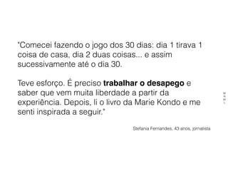 "Comecei fazendo o jogo dos 30 dias: dia 1 tirava 1
coisa de casa, dia 2 duas coisas... e assim
sucessivamente até o dia 30.
Teve esforço. É preciso trabalhar o desapego e
saber que vem muita liberdade a partir da
experiência. Depois, li o livro da Marie Kondo e me
senti inspirada a seguir." 
Stefania Fernandes, 43 anos, jornalista
M
N
M
L
 