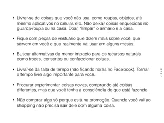• Livrar-se de coisas que você não usa, como roupas, objetos, até
mesmo aplicativos no celular, etc. Não deixar coisas esquecidas no
guarda-roupa ou na casa. Doar, “limpar” o armário e a casa.
• Fique com peças de vestuário que dizem mais sobre você, que
servem em você e que realmente vai usar em alguns meses.
• Buscar alternativas de menor impacto para os recursos naturais
como trocas, consertos ou confeccionar coisas.
• Livrar-se da falta de tempo (não ficando horas no Facebook). Tornar
o tempo livre algo importante para você.
• Procurar experimentar coisas novas, comprando até coisas
diferentes, mas que você tenha a consciência do que está fazendo.
• Não comprar algo só porque está na promoção. Quando você vai ao
shopping não precisa sair dele com alguma coisa.
M
N
M
L
 