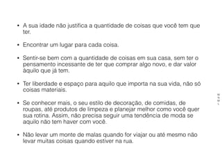 • A sua idade não justifica a quantidade de coisas que você tem que
ter.
• Encontrar um lugar para cada coisa.
• Sentir-se bem com a quantidade de coisas em sua casa, sem ter o
pensamento incessante de ter que comprar algo novo, e dar valor
àquilo que já tem.
• Ter liberdade e espaço para aquilo que importa na sua vida, não só
coisas materiais.
• Se conhecer mais, o seu estilo de decoração, de comidas, de
roupas, até produtos de limpeza e planejar melhor como você quer
sua rotina. Assim, não precisa seguir uma tendência de moda se
aquilo não tem haver com você.
• Não levar um monte de malas quando for viajar ou até mesmo não
levar muitas coisas quando estiver na rua.
M
N
M
L
 