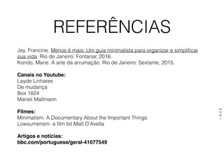 REFERÊNCIAS
Jay, Francine. Menos é mais: Um guia minimalista para organizar e simplificar
sua vida. Rio de Janeiro: Fontanar, 2016.
Kondo, Marie. A arte da arrumação. Rio de Janeiro: Sextante, 2015.
Canais no Youtube:
Layde Linhares
De mudança 
Box 1824
Marieli Mallmann 
Filmes:
Minimalism: A Documentary About the Important Things
Lowsumerism- a film bit Matt D’Avella
Artigos e notícias:
bbc.com/portuguese/geral-41077549
M
N
M
L
 