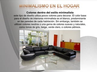 Powerpoint Templates Page 16Powerpoint Templates
Colores dentro del estilo minimalista
este tipo de diseño utiliza pocos colores para decorar. El color base
para el diseño de interiores minimalista es el blanco, predominante
en las paredes de cada habitación. Sin embargo, también se
utilizan colores neutros o una gama de colores suaves y naturales,
como tonos de gris, beige, verde claro, o colores pétreos.
 