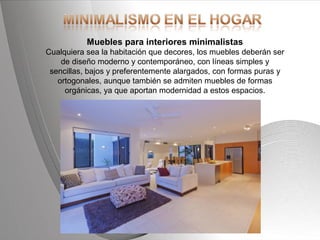 Powerpoint Templates Page 17Powerpoint Templates
Muebles para interiores minimalistas
Cualquiera sea la habitación que decores, los muebles deberán ser
de diseño moderno y contemporáneo, con líneas simples y
sencillas, bajos y preferentemente alargados, con formas puras y
ortogonales, aunque también se admiten muebles de formas
orgánicas, ya que aportan modernidad a estos espacios.
 