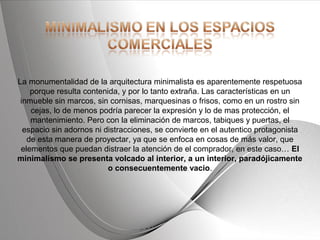 Powerpoint Templates Page 18Powerpoint Templates
La monumentalidad de la arquitectura minimalista es aparentemente respetuosa
porque resulta contenida, y por lo tanto extraña. Las características en un
inmueble sin marcos, sin cornisas, marquesinas o frisos, como en un rostro sin
cejas, lo de menos podría parecer la expresión y lo de mas protección, el
mantenimiento. Pero con la eliminación de marcos, tabiques y puertas, el
espacio sin adornos ni distracciones, se convierte en el autentico protagonista
de esta manera de proyectar, ya que se enfoca en cosas de más valor, que
elementos que puedan distraer la atención de el comprador, en este caso… El
minimalismo se presenta volcado al interior, a un interior, paradójicamente
o consecuentemente vacio.
 