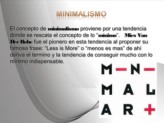 Powerpoint Templates Page 2Powerpoint Templates
El concepto de El concepto de minimalismominimalismo proviene por una tendencia proviene por una tendencia
donde se rescata el concepto de lo “donde se rescata el concepto de lo “mínimomínimo“.   “.   Mies VanMies Van
DerRoheDerRohe fue el pionero en esta tendencia al proponer su fue el pionero en esta tendencia al proponer su
famosa frase: “Less is More” o “menos es mas” de ahífamosa frase: “Less is More” o “menos es mas” de ahí
deriva el termino y la tendencia de conseguir mucho con loderiva el termino y la tendencia de conseguir mucho con lo
mínimo indispensable.mínimo indispensable.
 
