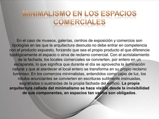 Powerpoint Templates Page 20Powerpoint Templates
En el caso de museos, galerías, centros de exposición y comercios son
tipologías en las que la arquitectura desnuda no debe entrar en competencia
con el producto expuesto, forzando que sea el propio producto el que diferencie
tipológicamente el espacio o sirva de reclamo comercial. Con el acristalamiento
de la fachada, los locales comerciales se convierten, por entero en un
escaparate, lo que significa que durante el día se aprovecha la iluminación
natural y que al atardecer el local entero se transforma en su propio reclamo
luminoso. En los comercios minimalistas, entendidos como cajas de luz, los
rótulos anunciantes se convierten en escrituras sutilmente insinuadas,
esgrafiadas o sustraídas de la propia fachada del edificio. La propia
arquitectura callada del minimalismo se hace visible desde la invisibilidad
de sus componentes, en espacios tan vacíos son obligados.
 
