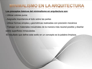 Powerpoint Templates Page 22Powerpoint Templates
Los preceptos básicos del minimalismo en arquitectura son:
- Utilizar colores puros
- Asignarle importancia al todo sobre las partes
- Utilizar formas simples y geométricas realizadas con precisión mecánica
- Trabajar con materiales industriales de la manera más neutral posible y diseñar
sobre superficies inmaculadas.
-El resultado que define este estilo en un concepto es la palabra limpieza.
 