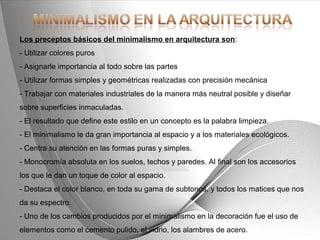 Powerpoint Templates Page 23Powerpoint Templates
Los preceptos básicos del minimalismo en arquitectura son:
- Utilizar colores puros
- Asignarle importancia al todo sobre las partes
- Utilizar formas simples y geométricas realizadas con precisión mecánica
- Trabajar con materiales industriales de la manera más neutral posible y diseñar
sobre superficies inmaculadas.
- El resultado que define este estilo en un concepto es la palabra limpieza.
- El minimalismo le da gran importancia al espacio y a los materiales ecológicos.
- Centra su atención en las formas puras y simples.
- Monocromía absoluta en los suelos, techos y paredes. Al final son los accesorios
los que le dan un toque de color al espacio.
- Destaca el color blanco, en toda su gama de subtonos, y todos los matices que nos
da su espectro.
- Uno de los cambios producidos por el minimalismo en la decoración fue el uso de
elementos como el cemento pulido, el vidrio, los alambres de acero.
 