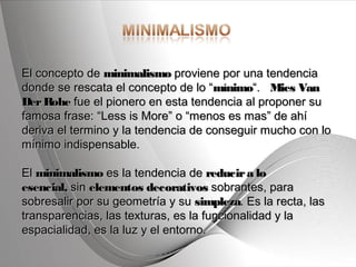 Powerpoint Templates Page 3Powerpoint Templates
El concepto de El concepto de minimalismominimalismo proviene por una tendencia proviene por una tendencia
donde se rescata el concepto de lo “donde se rescata el concepto de lo “mínimomínimo“.   “.   Mies VanMies Van
DerRoheDerRohe fue el pionero en esta tendencia al proponer su fue el pionero en esta tendencia al proponer su
famosa frase: “Less is More” o “menos es mas” de ahífamosa frase: “Less is More” o “menos es mas” de ahí
deriva el termino y la tendencia de conseguir mucho con loderiva el termino y la tendencia de conseguir mucho con lo
mínimo indispensable.mínimo indispensable.
El El minimalismominimalismo es la tendencia de  es la tendencia de reducira loreducira lo
esencial,esencial, sin  sin elementos decorativoselementos decorativos sobrantes, para sobrantes, para
sobresalir por su geometría y su sobresalir por su geometría y su simplezasimpleza. Es la recta, las. Es la recta, las
transparencias, las texturas, es la funcionalidad y latransparencias, las texturas, es la funcionalidad y la
espacialidad, es la luz y el entorno.espacialidad, es la luz y el entorno.
 