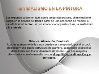 Powerpoint Templates Page 5Powerpoint Templates
Los expertos sostienen que, como tendencia artística, el minimalismo
surgió en la década de 1960 a partir de una economía de medios, el
uso de la abstracción, el purismo funcional y estructural, la austeridad
y la síntesis.
Balance, Alineación, Contraste
Aunque gran parte de la carga puede ser transportado por el espacio
en blanco y una buena estructura de alambre, la atención especial se
debe tomar con los fundamentos de diseño. Los tres mayores
relacionados con el minimalismo son el equilibrio, la alineación y el
contraste.
 