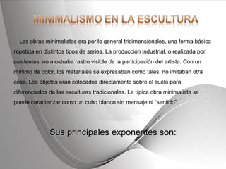 Powerpoint Templates Page 9Powerpoint Templates
Las obras minimalistas era por lo general tridimensionales, una forma básica
repetida en distintos tipos de series. La producción industrial, o realizada por
asistentes, no mostraba rastro visible de la participación del artista. Con un
mínimo de color, los materiales se expresaban como tales, no imitaban otra
cosa. Los objetos eran colocados directamente sobre el suelo para
diferenciarlos de las esculturas tradicionales. La típica obra minimalista se
puede caracterizar como un cubo blanco sin mensaje ni “sentido”.
Sus principales exponentes son:Sus principales exponentes son:
 