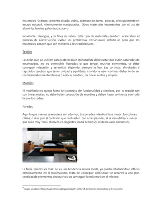 materiales rústicos: cemento alisado, vidrio, alambre de acero, piedras, principalmente en
estado natural, mínimamente manipulados. Otros materiales importantes son el uso de
aluminio, lamina galvanizada, acero

inoxidable, plexiglás, y la fibra de vidrio. Este tipo de materiales también aceleraban el
proceso de construcción, evitan los problemas estructurales debido al peso que los
materiales poseen que son menores a los tradicionales.

Textiles

Las telas que se utilicen para la decoración minimalista debe evitar que están saturadas de
estampados, no es permisible floreadas o que tengas muchos elementos, se debe
conseguir relajación y serenidad eligiendo siempre lo liso. Las cortinas, almohadas y
tapizados tendrán que tener unidad y equilibrio, cuando se usen cortinas deberán de ser
recomendablemente blancas o colores neutros, de líneas rectas y simples.

Muebles

El mobiliario no queda fuera del concepto de funcionalidad y simpleza, por lo regular son
con líneas rectas, no debe haber saturación de muebles y deben hacer contraste con todo
lo que los rodea.

Paredes

Aquí lo que menos se requiere son adornos, las peredes mientras lisas mejor, los colores
claros, o si es por el contrario que contrasten con otras paredes, si se van utilizar cuadros
que sean muy finos, discretos y elegantes, nada bromosos ni demasiado llamativos.




                                                        7



La frase ¨menos es mas¨ no es una tendencia ni una moda, ya quedó establecido e influyo
principalmente en el minimalismo, trata de conseguir emocionar sin recurrir a una gran
cantidad de elementos decorativos, es conseguir lo máximo con el mínimo


7Imagen sacada de: http://hogaresfrescos.blogspot.mx/2011/06/14-dormitorios-minimalistas-y-frescos.html
 