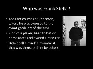 Who was Frank Stella?
• Took art courses at Princeton,
where he was exposed to the
avant garde art of the time.
• Kind of a player, liked to bet on
horse races and owned a race car.
• Didn’t call himself a minimalist,
that was thrust on him by others
 