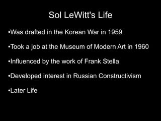 Sol LeWitt's Life
●Was drafted in the Korean War in 1959
●Took a job at the Museum of Modern Art in 1960
●Influenced by the work of Frank Stella
●Developed interest in Russian Constructivism
●Later Life
 