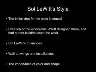 Sol LeWitt's Style
● The initial idea for the work is crucial
● Creation of the works-Sol LeWitt designed them, and
had others build/execute the work
● Sol LeWitt's Influences
● Wall drawings and installations
● The importance of color and shape
 