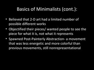 Basics of Minimalists (cont.):
• Believed that 2-D art had a limited number of
possible different works
• Objectified their pieces/ wanted people to see the
piece for what it is, not what it represents
• Spawned Post-Painterly Abstraction- a movement
that was less energetic and more colorful than
previous movements, still nonrepresentational
 