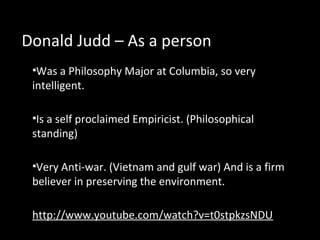 Donald Judd – As a person
•Was a Philosophy Major at Columbia, so very
intelligent.
•Is a self proclaimed Empiricist. (Philosophical
standing)
•Very Anti-war. (Vietnam and gulf war) And is a firm
believer in preserving the environment.
http://www.youtube.com/watch?v=t0stpkzsNDU
 