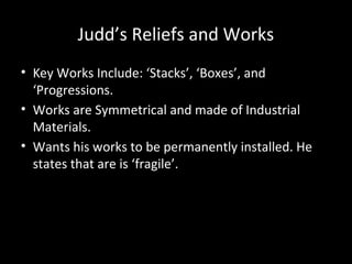 Judd’s Reliefs and Works
• Key Works Include: ‘Stacks’, ‘Boxes’, and
‘Progressions.
• Works are Symmetrical and made of Industrial
Materials.
• Wants his works to be permanently installed. He
states that are is ‘fragile’.
 