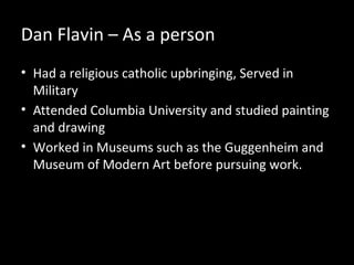 Dan Flavin – As a person
• Had a religious catholic upbringing, Served in
Military
• Attended Columbia University and studied painting
and drawing
• Worked in Museums such as the Guggenheim and
Museum of Modern Art before pursuing work.
 