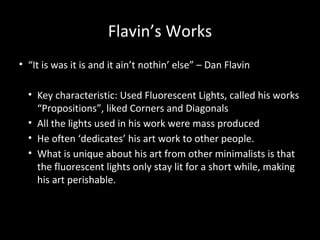 Flavin’s Works
• “It is was it is and it ain’t nothin’ else” – Dan Flavin
• Key characteristic: Used Fluorescent Lights, called his works
“Propositions”, liked Corners and Diagonals
• All the lights used in his work were mass produced
• He often ‘dedicates’ his art work to other people.
• What is unique about his art from other minimalists is that
the fluorescent lights only stay lit for a short while, making
his art perishable.
 