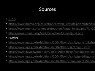 Sources
• JUDD
• http://www.moma.org/collection/browse_results.php?criteria=O
• http://www.moma.org/modernteachers/large_image.php?id=20
• http://www.chinati.org/visit/collection/donaldjudd.php
• FLAVIN
• http://www.nga.gov/exhibitions/2004/flavin/early/early_p3.shtm
• http://www.nga.gov/exhibitions/2004/flavin/light/light.shtm
• http://www.davidzwirner.com/artists/dan-flavin/exhibitions/solo
• http://www.nga.gov/exhibitions/2004/flavin/early/golddiagonal_
• http://www.nga.gov/exhibitions/2004/flavin/monuments/monum
 