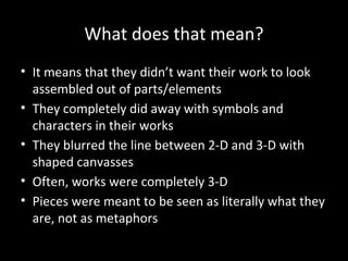 What does that mean?
• It means that they didn’t want their work to look
assembled out of parts/elements
• They completely did away with symbols and
characters in their works
• They blurred the line between 2-D and 3-D with
shaped canvasses
• Often, works were completely 3-D
• Pieces were meant to be seen as literally what they
are, not as metaphors
 
