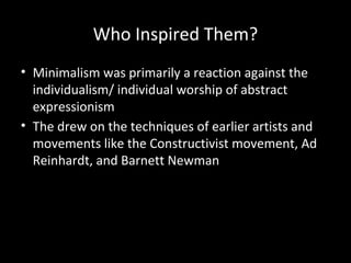 Who Inspired Them?
• Minimalism was primarily a reaction against the
individualism/ individual worship of abstract
expressionism
• The drew on the techniques of earlier artists and
movements like the Constructivist movement, Ad
Reinhardt, and Barnett Newman
 