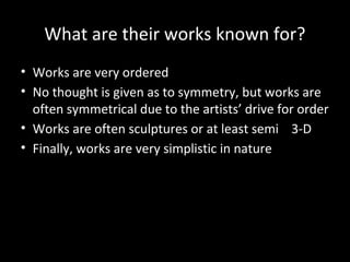 What are their works known for?
• Works are very ordered
• No thought is given as to symmetry, but works are
often symmetrical due to the artists’ drive for order
• Works are often sculptures or at least semi 3-D
• Finally, works are very simplistic in nature
 