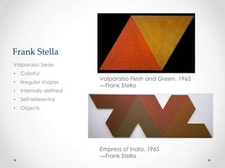 Frank Stella
Valparaiso Series
•   Colorful
                         Valparaiso Flesh and Green, 1963
•   Irregular shapes
                         —Frank Stella
•   Internally defined
•   Self-referential
•   Objects




                         Empress of India, 1965
                         —Frank Stella
 
