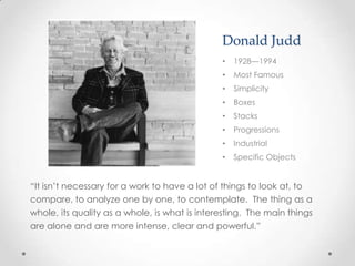 Donald Judd
                                               •   1928—1994
                                               •   Most Famous
                                               •   Simplicity
                                               •   Boxes
                                               •   Stacks
                                               •   Progressions
                                               •   Industrial
                                               •   Specific Objects


“It isn’t necessary for a work to have a lot of things to look at, to
compare, to analyze one by one, to contemplate. The thing as a
whole, its quality as a whole, is what is interesting. The main things
are alone and are more intense, clear and powerful.”
 