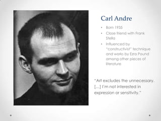 Carl Andre
   •   Born 1935
   •   Close friend with Frank
       Stella
   •   Influenced by
       “constructivist” technique
       and works by Ezra Pound
       among other pieces of
       literature



“Art excludes the unnecessary.
[…] I’m not interested in
expression or sensitivity.”
 