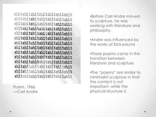 •Before Carl Andre moved
              to sculpture, he was
              working with literature and
              philosophy

              •Andre was influenced by
              the works of Ezra pound

              •These poems came in the
              transition between
              literature and sculpture

              •The “poems” are similar to
              minimalist sculpture in that
              the content is not
Poem, 1966    important, while the
—Carl Andre   physical structure is
 