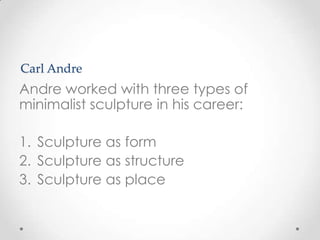 Carl Andre
Andre worked with three types of
minimalist sculpture in his career:

1. Sculpture as form
2. Sculpture as structure
3. Sculpture as place
 