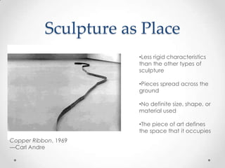 Sculpture as Place
                       •Less rigid characteristics
                       than the other types of
                       sculpture

                       •Pieces spread across the
                       ground

                       •No definite size, shape, or
                       material used

                       •The piece of art defines
                       the space that it occupies
Copper Ribbon, 1969
—Carl Andre
 