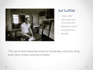 Sol LeWitt
                                          •   1928—2007
                                          •   Minimalist and
                                              Conceptualist
                                          •   Repetitive forms
                                          •   Modular forms
                                          •   Seriality




“The use of serial ideas became my vocabulary, which by using
basic forms made a process of ideas.”
 
