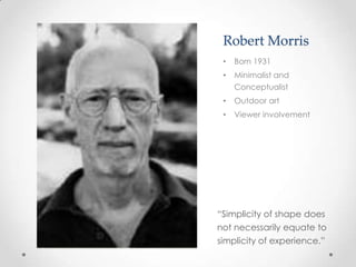 Robert Morris
 •   Born 1931
 •   Minimalist and
     Conceptualist
 •   Outdoor art
 •   Viewer involvement




“Simplicity of shape does
not necessarily equate to
simplicity of experience.”
 