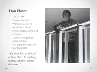 Dan Flavin
 •   1933—1996
 •   Fluorescent lights
 •   Wanted viewers to
     experience his art
 •   Influenced by lighting at
     churches
 •   Started with abstract
     expressionism
 •   First experimented with
     found objects

“It is what it is, and it ain't
nothin' else... Everything is
clearly, openly, plainly
delivered.”
 